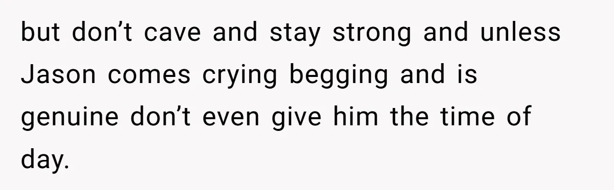 but don’t cave and stay strong and unless Jason comes crying begging and is genuine don’t even give him the time of day.