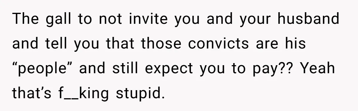 The gall to not invite you and your husband and tell you that those convicts are his “people” and still expect you to pay?? Yeah that’s f__king stupid.