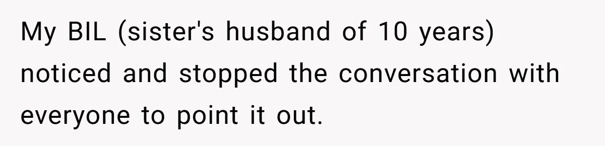 My BIL (sister's husband of 10 years) noticed and stopped the conversation with everyone to point it out.