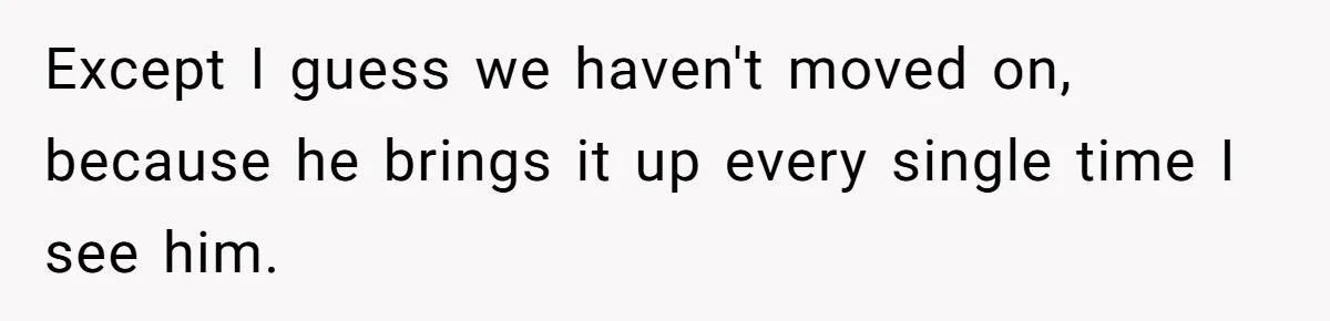 Except I guess we haven't moved on, because he brings it up every single time I see him.