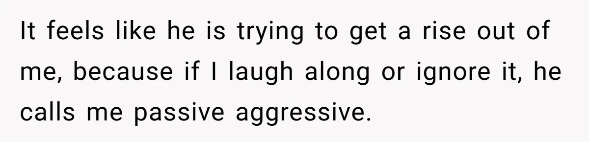 It feels like he is trying to get a rise out of me, because if I laugh along or ignore it, he calls me passive aggressive.