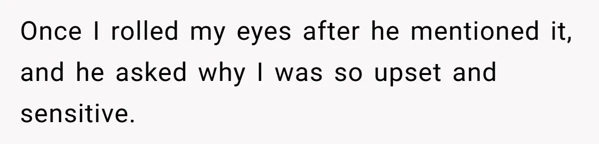 Once I rolled my eyes after he mentioned it, and he asked why I was so upset and sensitive.
