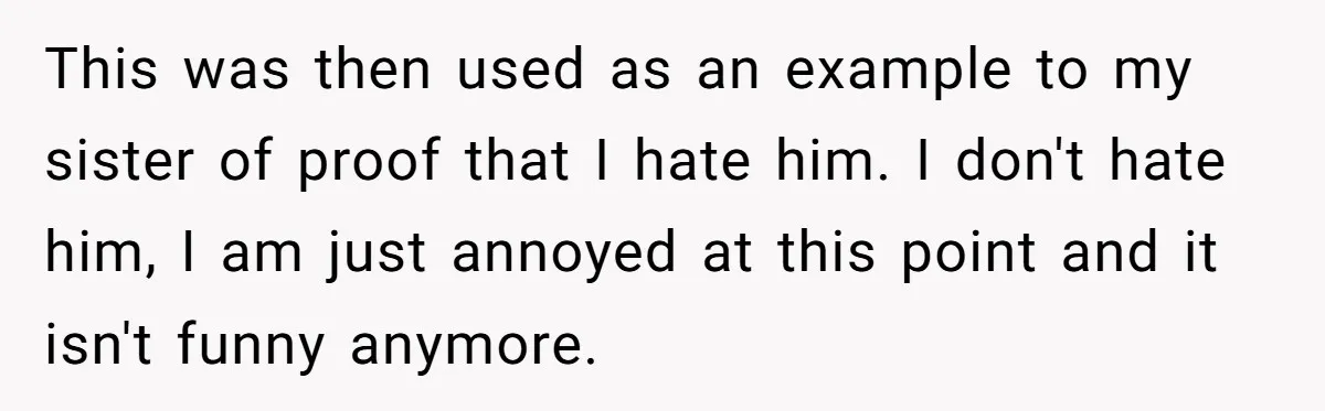 This was then used as an example to my sister of proof that I hate him. I don't hate him, I am just annoyed at this point and it isn't...