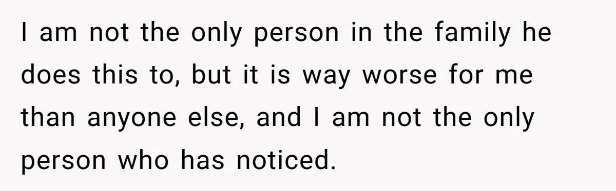 I am not the only person in the family he does this to, but it is way worse for me than anyone else, and I am not the only person...