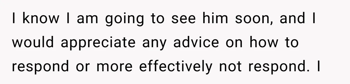 I know I am going to see him soon, and I would appreciate any advice on how to respond or more effectively not respond. I