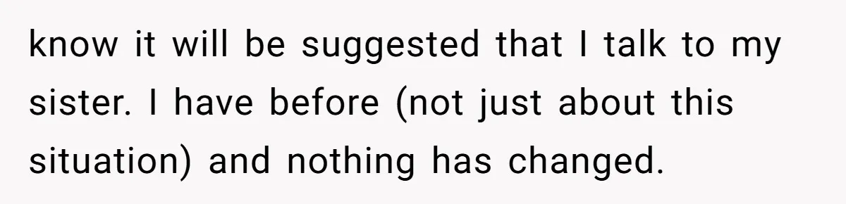 know it will be suggested that I talk to my sister. I have before (not just about this situation) and nothing has changed.