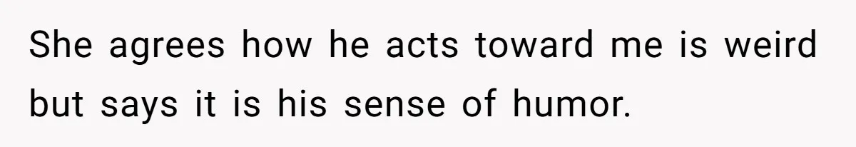She agrees how he acts toward me is weird but says it is his sense of humor.