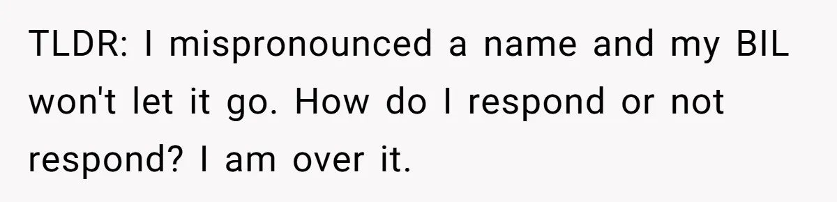 TLDR: I mispronounced a name and my BIL won't let it go. How do I respond or not respond? I am over it.