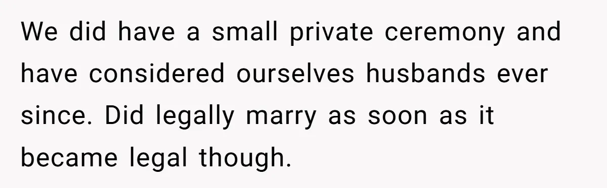 We did have a small private ceremony and have considered ourselves husbands ever since. Did legally marry as soon as it became legal though.