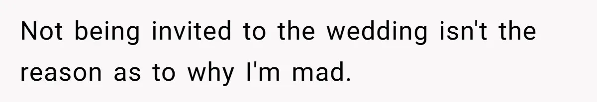 Not being invited to the wedding isn't the reason as to why I'm mad.