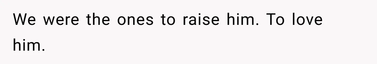 We were the ones to raise him. To love him.