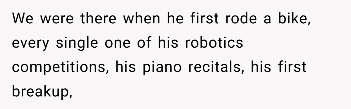 We were there when he first rode a bike, every single one of his robotics competitions, his piano recitals, his first breakup,