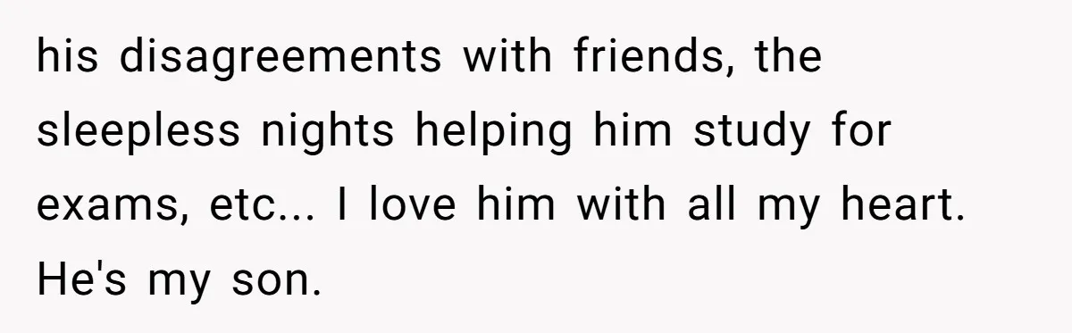 his disagreements with friends, the sleepless nights helping him study for exams, etc... I love him with all my heart. He's my son.