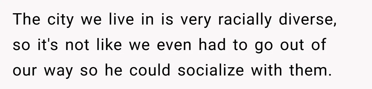 The city we live in is very racially diverse, so it's not like we even had to go out of our way so he could socialize with them.