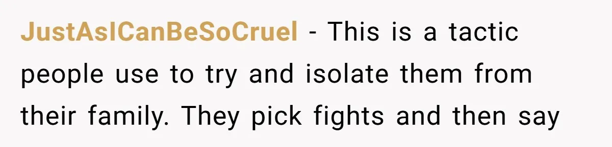 JustAsICanBeSoCruel − This is a tactic people use to try and isolate them from their family. They pick fights and then say