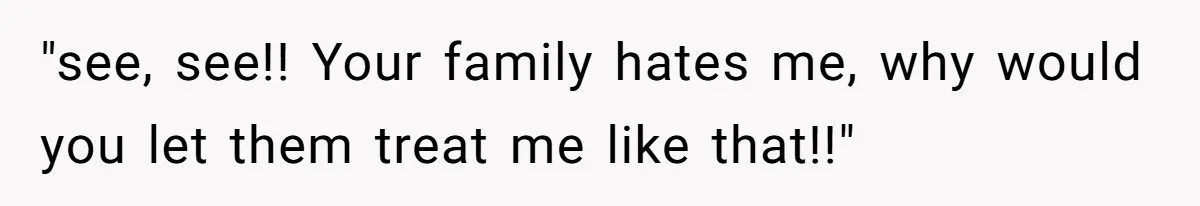 "see, see!! Your family hates me, why would you let them treat me like that!!"