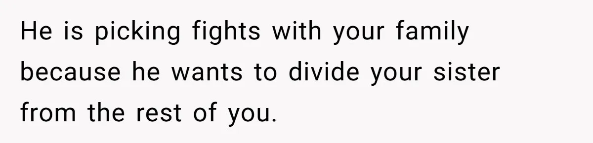 He is picking fights with your family because he wants to divide your sister from the rest of you.