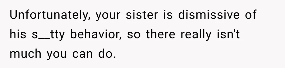 Unfortunately, your sister is dismissive of his s__tty behavior, so there really isn't much you can do.
