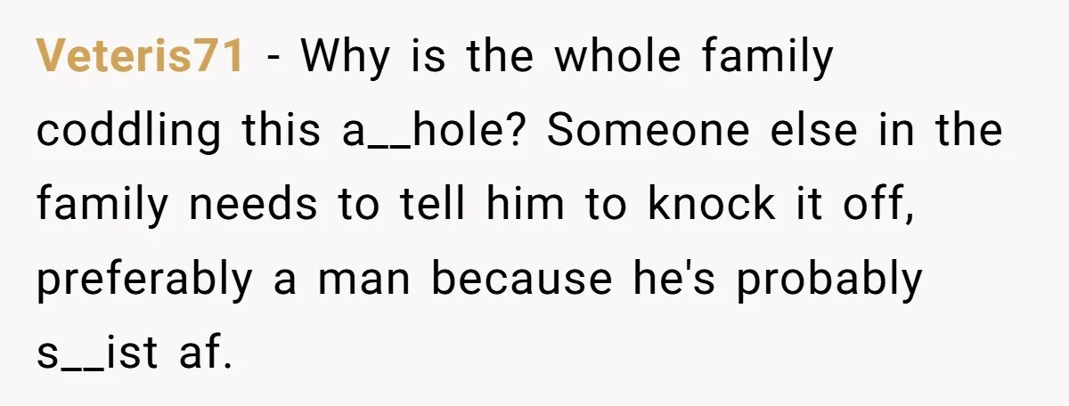 Veteris71 − Why is the whole family coddling this a__hole? Someone else in the family needs to tell him to knock it off, preferably a man because he's probably s__ist...