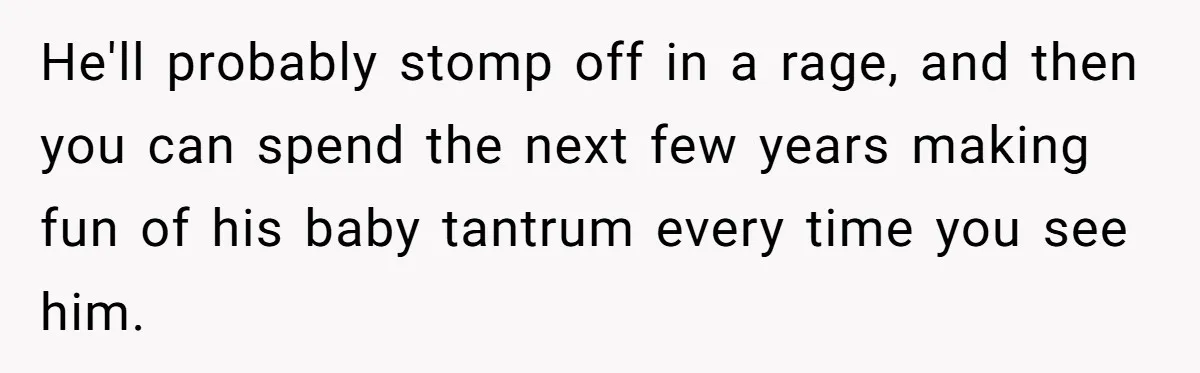 He'll probably stomp off in a rage, and then you can spend the next few years making fun of his baby tantrum every time you see him.