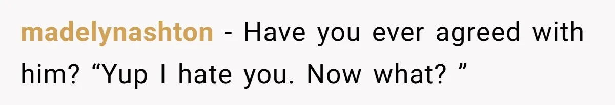 madelynashton − Have you ever agreed with him? “Yup I hate you. Now what? ”