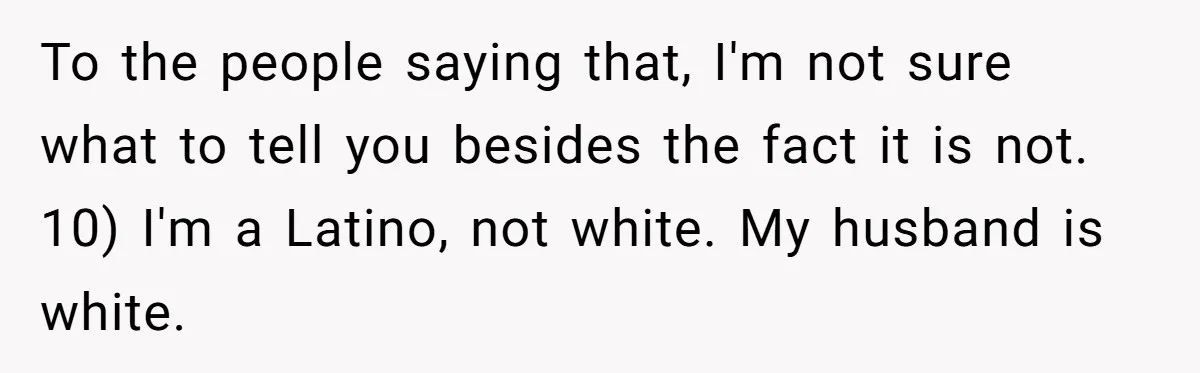 To the people saying that, I'm not sure what to tell you besides the fact it is not. 10) I'm a Latino, not white. My husband is white.