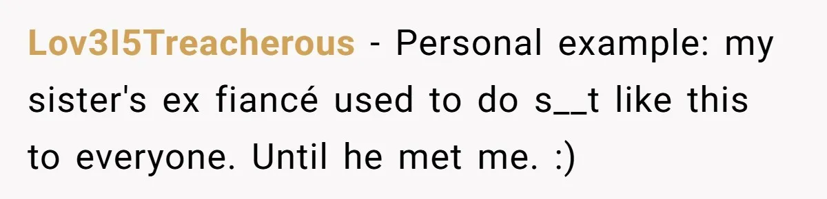 Lov3I5Treacherous − Personal example: my sister's ex fiancé used to do s__t like this to everyone. Until he met me. :)