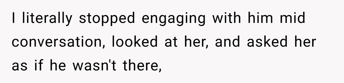 I literally stopped engaging with him mid conversation, looked at her, and asked her as if he wasn't there,