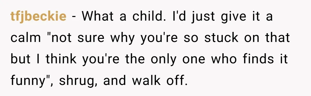 tfjbeckie − What a child. I'd just give it a calm "not sure why you're so stuck on that but I think you're the only one who finds it funny",...