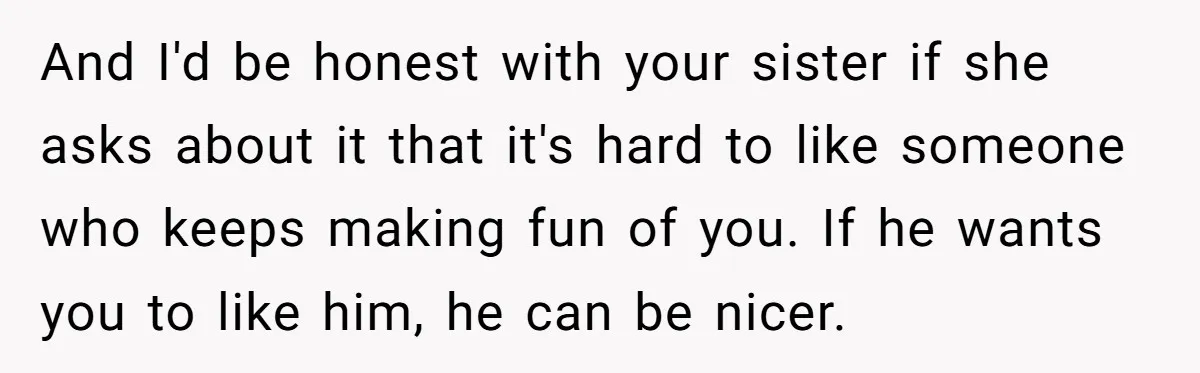 And I'd be honest with your sister if she asks about it that it's hard to like someone who keeps making fun of you. If he wants you to like...