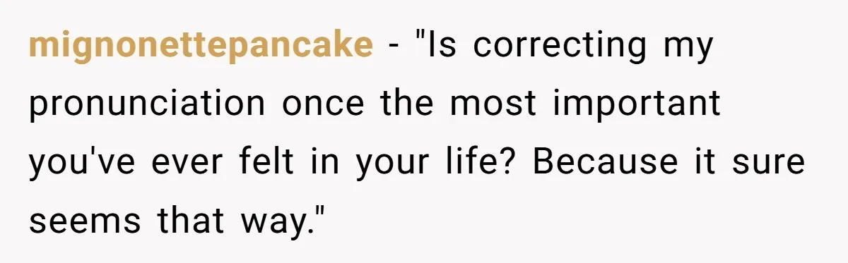 mignonettepancake − "Is correcting my pronunciation once the most important you've ever felt in your life? Because it sure seems that way."