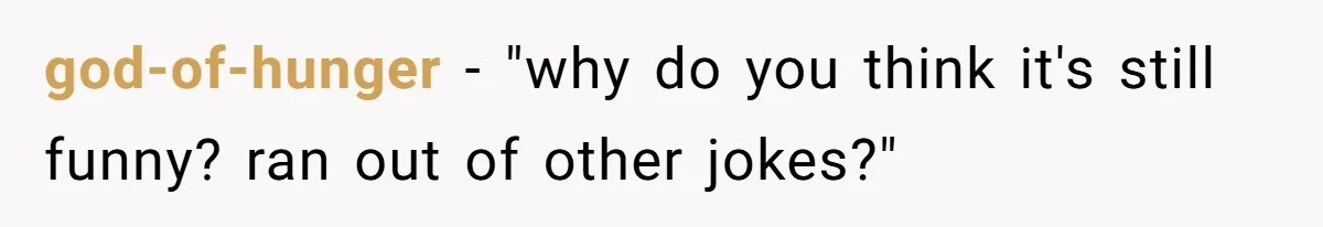 god-of-hunger − "why do you think it's still funny? ran out of other jokes?"