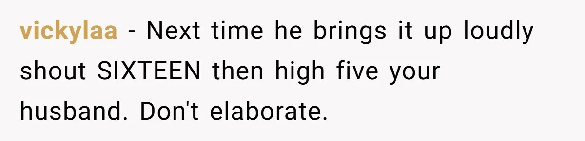 vickylaa − Next time he brings it up loudly shout SIXTEEN then high five your husband. Don't elaborate.