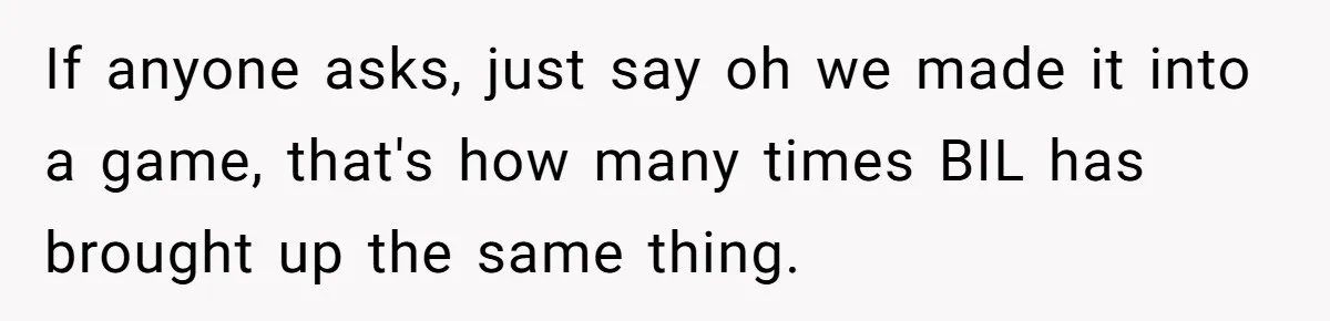 If anyone asks, just say oh we made it into a game, that's how many times BIL has brought up the same thing.