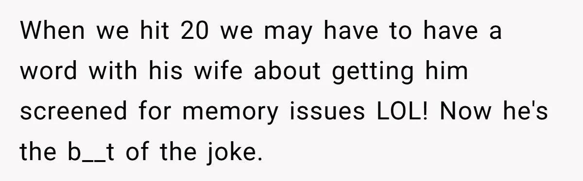 When we hit 20 we may have to have a word with his wife about getting him screened for memory issues LOL! Now he's the b__t of the joke.