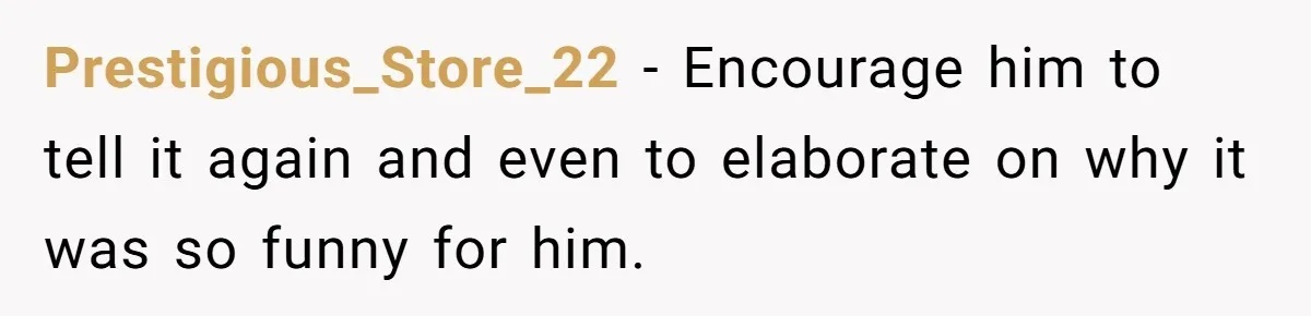 Prestigious_Store_22 − Encourage him to tell it again and even to elaborate on why it was so funny for him.