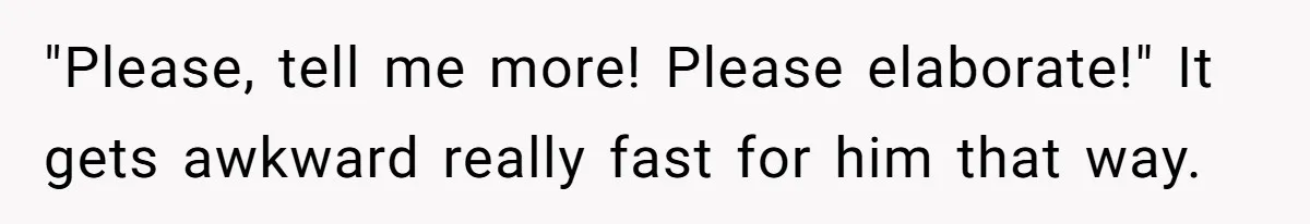 "Please, tell me more! Please elaborate!" It gets awkward really fast for him that way.