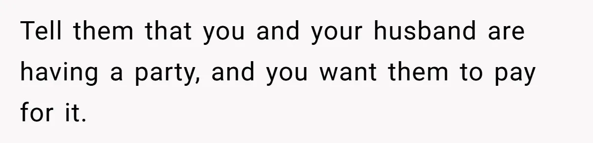 Tell them that you and your husband are having a party, and you want them to pay for it.
