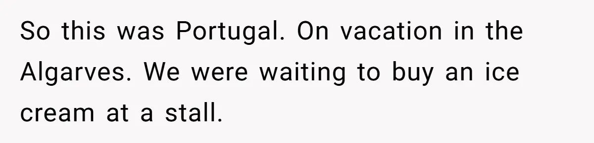 So this was Portugal. On vacation in the Algarves. We were waiting to buy an ice cream at a stall.