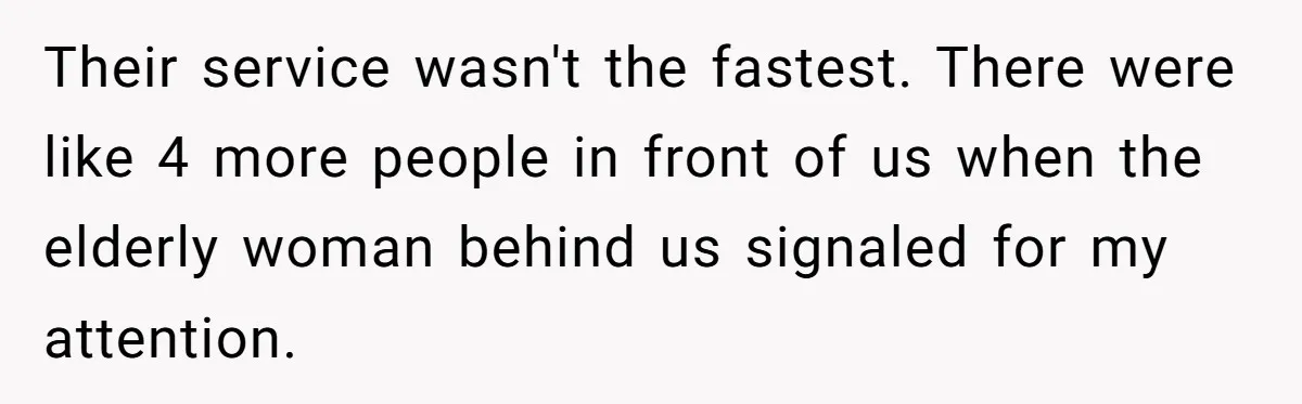 Their service wasn't the fastest. There were like 4 more people in front of us when the elderly woman behind us signaled for my attention.