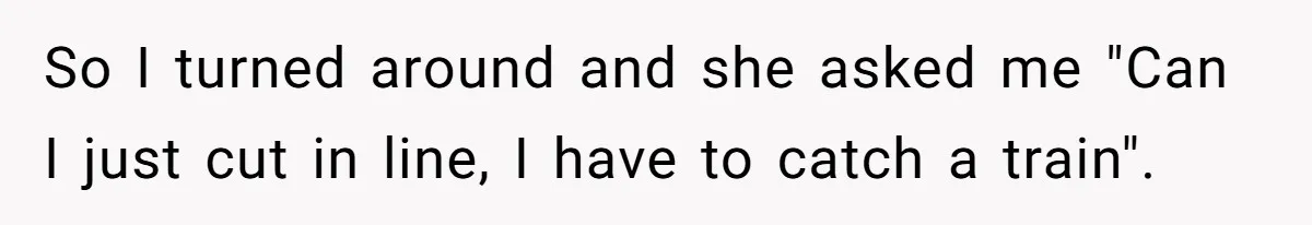 So I turned around and she asked me "Can I just cut in line, I have to catch a train".