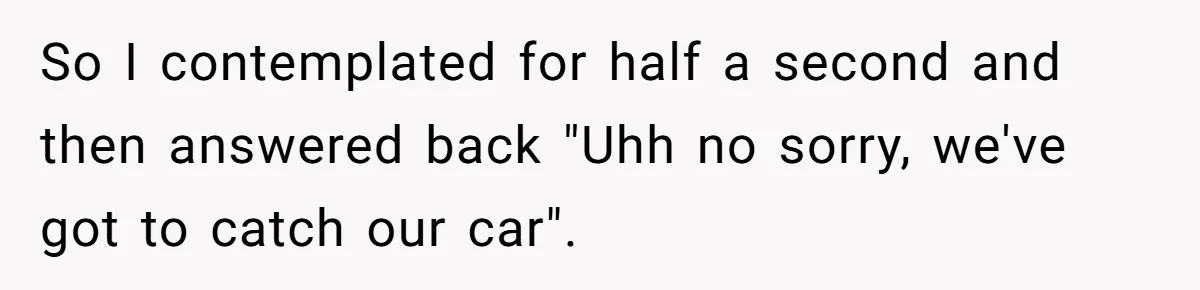 So I contemplated for half a second and then answered back "Uhh no sorry, we've got to catch our car".