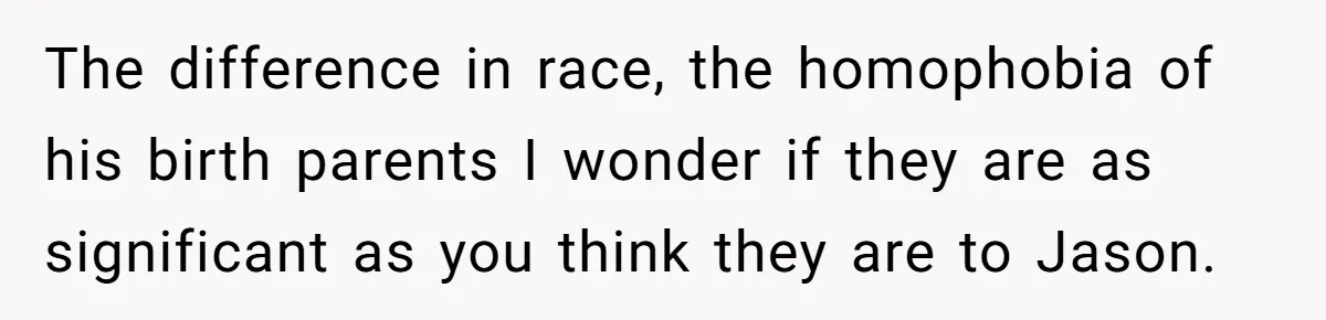 The difference in race, the homophobia of his birth parents I wonder if they are as significant as you think they are to Jason.