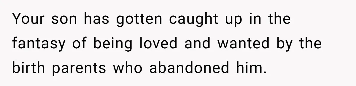Your son has gotten caught up in the fantasy of being loved and wanted by the birth parents who abandoned him.