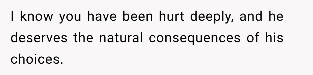I know you have been hurt deeply, and he deserves the natural consequences of his choices.