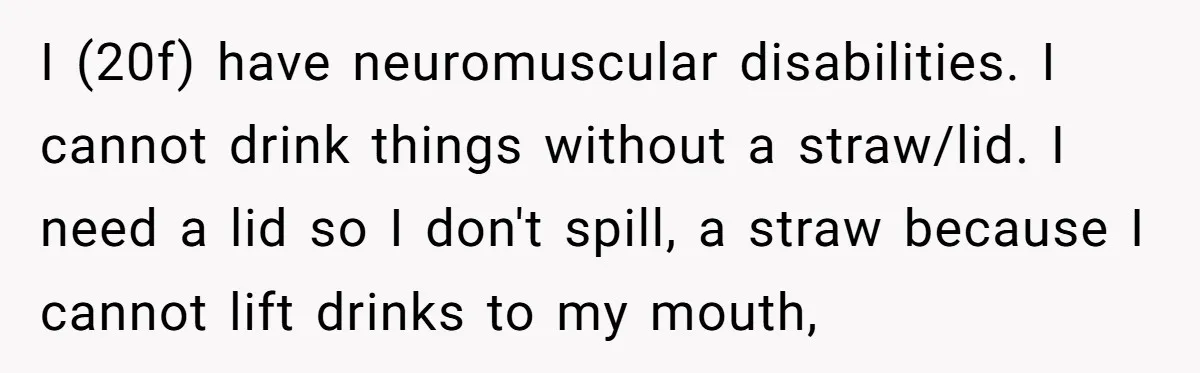 I (20f) have neuromuscular disabilities. I cannot drink things without a straw/lid. I need a lid so I don't spill, a straw because I cannot lift drinks to my mouth,