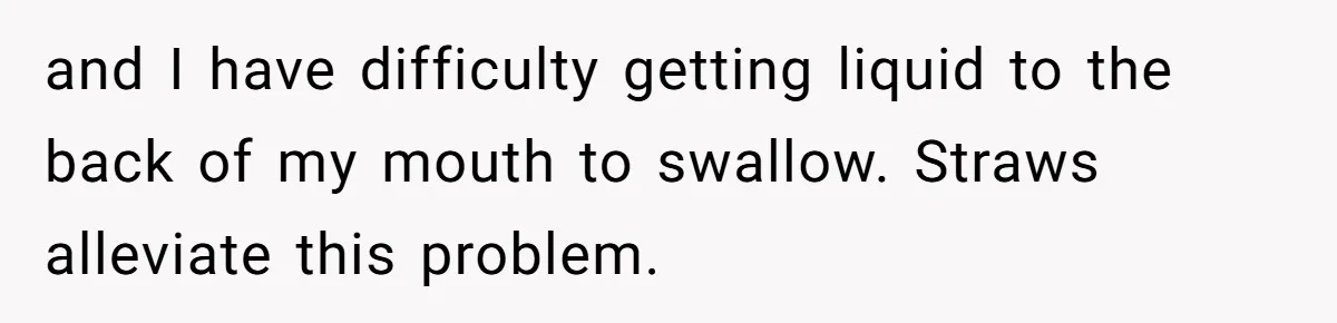 and I have difficulty getting liquid to the back of my mouth to swallow. Straws alleviate this problem.