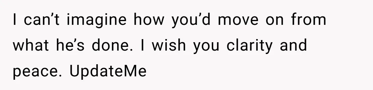 I can’t imagine how you’d move on from what he’s done. I wish you clarity and peace. UpdateMe