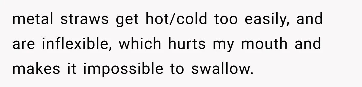 metal straws get hot/cold too easily, and are inflexible, which hurts my mouth and makes it impossible to swallow.