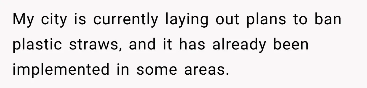 My city is currently laying out plans to ban plastic straws, and it has already been implemented in some areas.